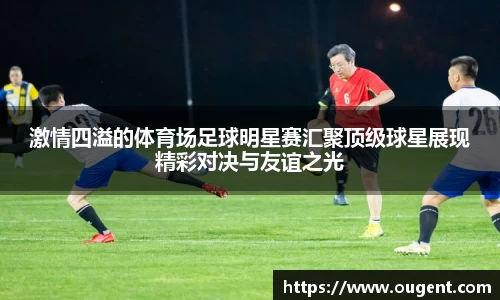 激情四溢的体育场足球明星赛汇聚顶级球星展现精彩对决与友谊之光